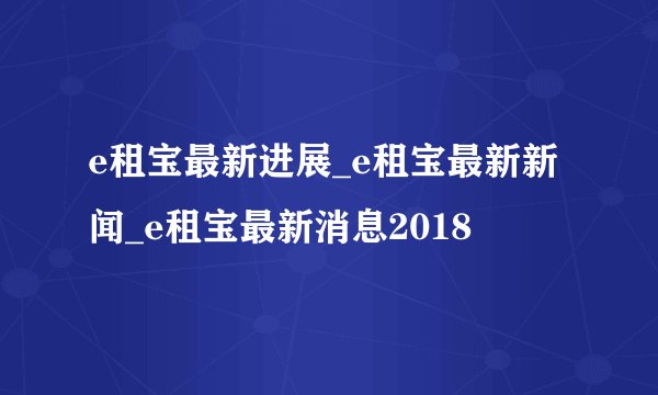 e租宝最新进展_e租宝最新新闻_e租宝最新消息2018