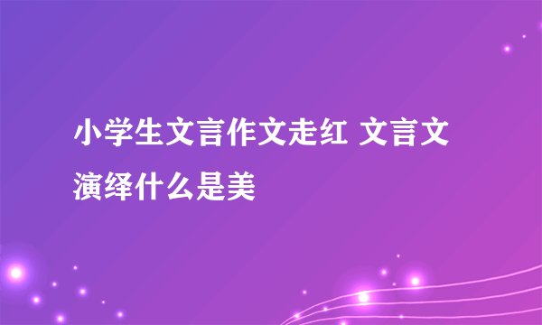 小学生文言作文走红 文言文演绎什么是美