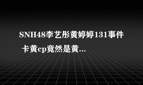 SNH48李艺彤黄婷婷131事件 卡黄cp竟然是黄婷婷玩的套路
