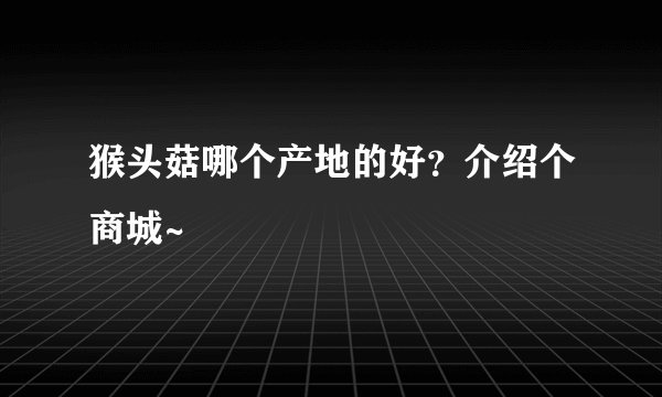 猴头菇哪个产地的好？介绍个商城~