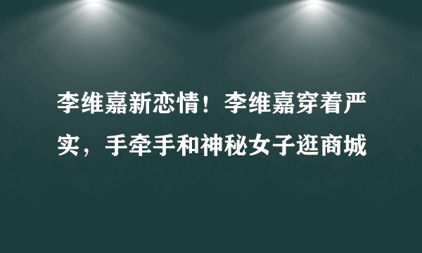 李维嘉新恋情!李维嘉穿着严实,手牵手和神秘女子逛商城