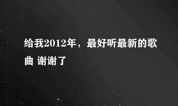 给我2012年，最好听最新的歌曲 谢谢了