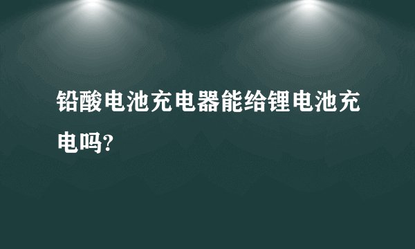 铅酸电池充电器能给锂电池充电吗?