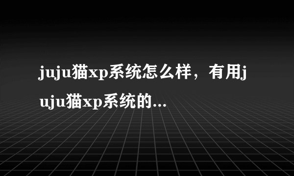 juju猫xp系统怎么样，有用juju猫xp系统的吗，在哪可以下载到好的juju猫xp系统