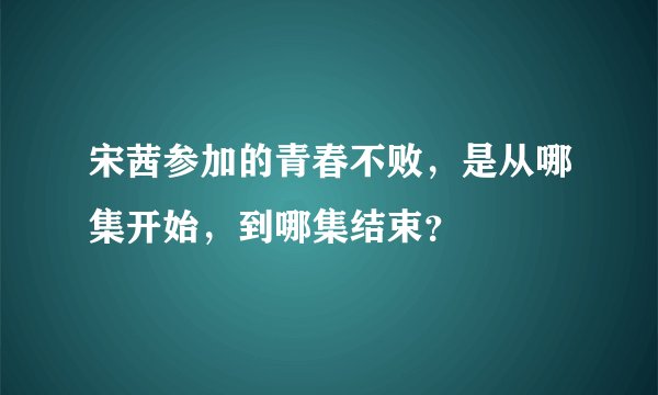 宋茜参加的青春不败，是从哪集开始，到哪集结束？