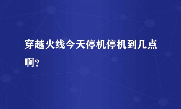 穿越火线今天停机停机到几点啊？