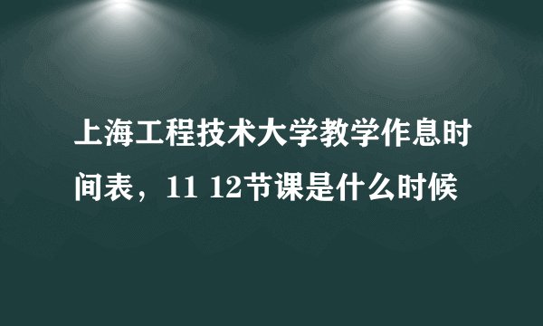 上海工程技术大学教学作息时间表,11 12节课是什么时候