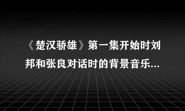 《楚汉骄雄》第一集开始时刘邦和张良对话时的背景音乐是什么?可以发个给我吗?谢谢