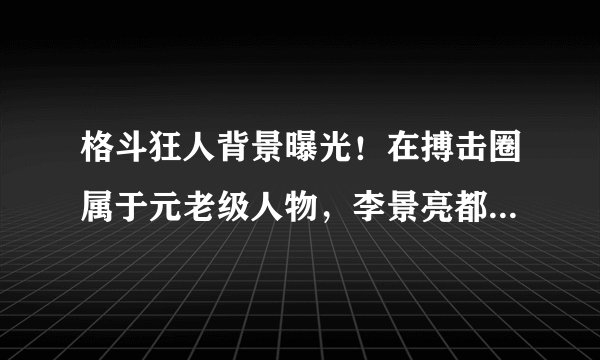 格斗狂人背景曝光!在搏击圈属于元老级人物,李景亮都得叫他师伯