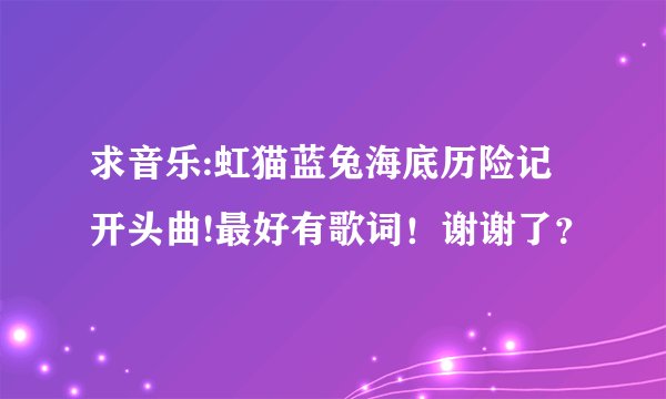 求音乐:虹猫蓝兔海底历险记开头曲!最好有歌词！谢谢了？