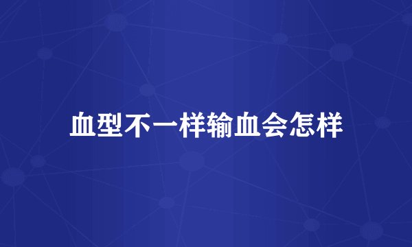 血型不一样输血会怎样