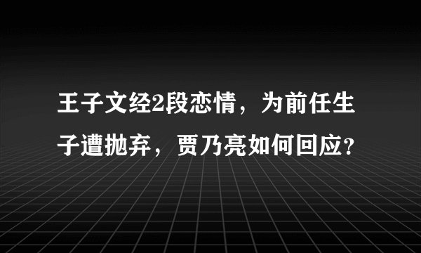 王子文经2段恋情，为前任生子遭抛弃，贾乃亮如何回应？