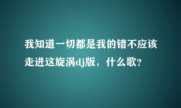 我知道一切都是我的错不应该走进这旋涡dj版，什么歌？