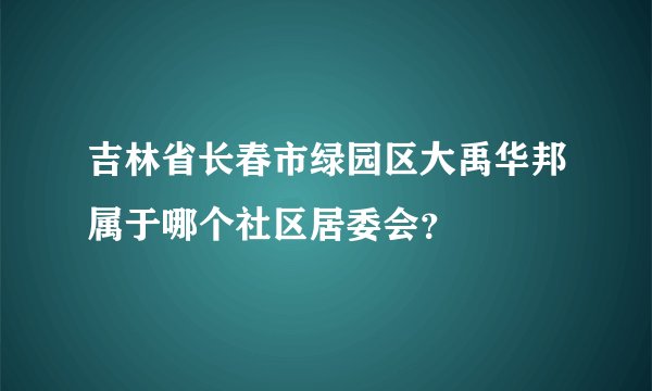 吉林省长春市绿园区大禹华邦属于哪个社区居委会？