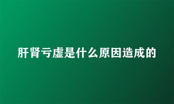 肝肾亏虚是什么原因造成的