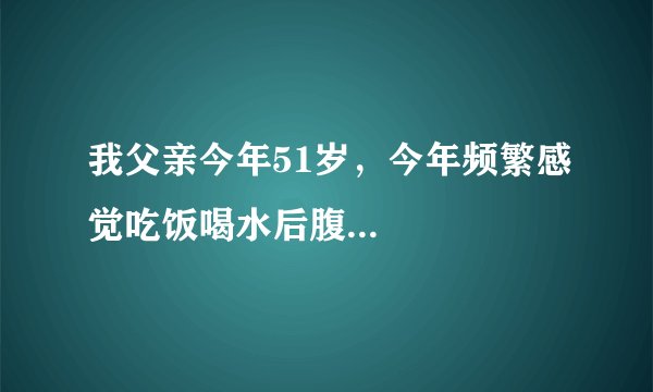我父亲今年51岁，今年频繁感觉吃饭喝水后腹...