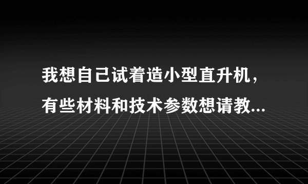 我想自己试着造小型直升机,有些材料和技术参数想请教大家。。