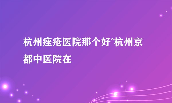 杭州痤疮医院那个好^杭州京都中医院在