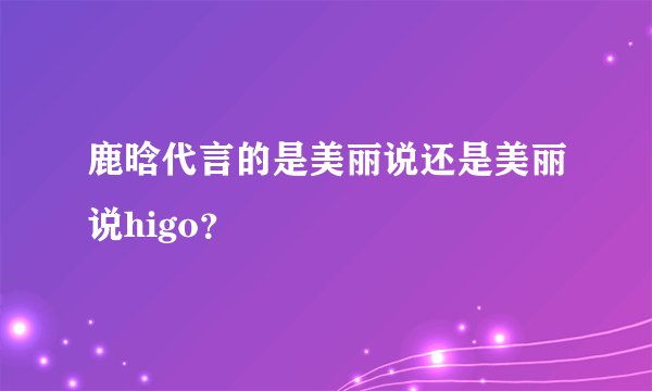 鹿晗代言的是美丽说还是美丽说higo？