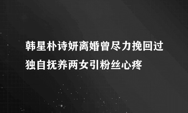 韩星朴诗妍离婚曾尽力挽回过独自抚养两女引粉丝心疼