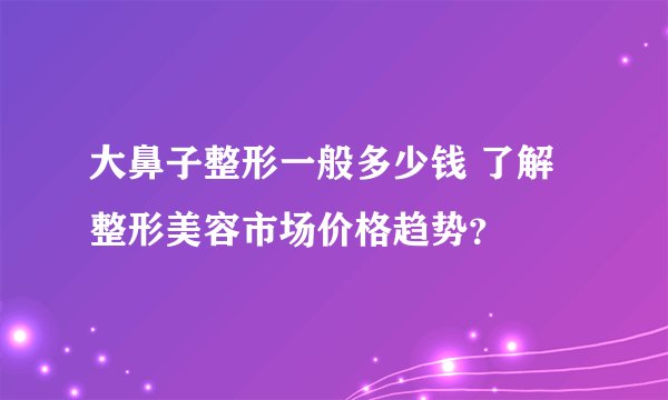 大鼻子整形一般多少钱 了解整形美容市场价格趋势？