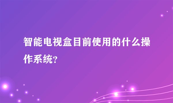 智能电视盒目前使用的什么操作系统?