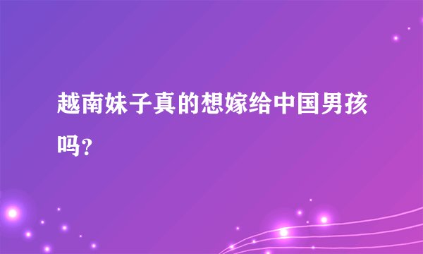 越南妹子真的想嫁给中国男孩吗？