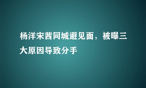 杨洋宋茜同城避见面，被曝三大原因导致分手