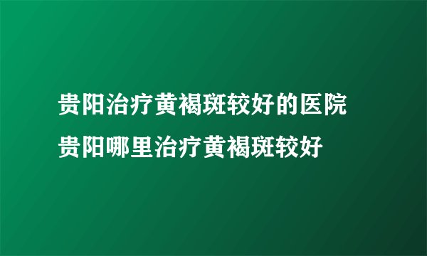 贵阳治疗黄褐斑较好的医院 贵阳哪里治疗黄褐斑较好