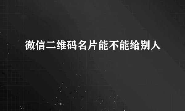 微信二维码名片能不能给别人