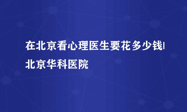 在北京看心理医生要花多少钱|北京华科医院