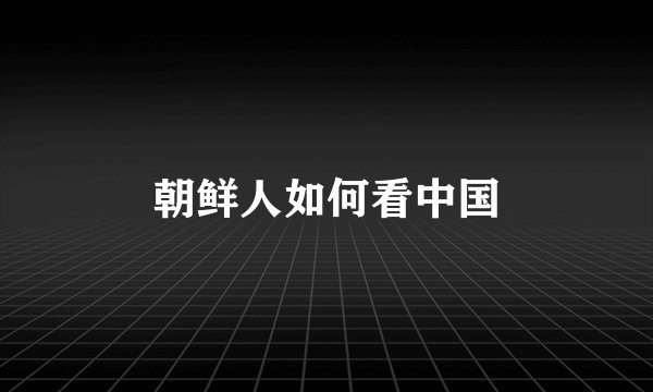 朝鲜人如何看中国