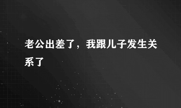 老公出差了，我跟儿子发生关系了