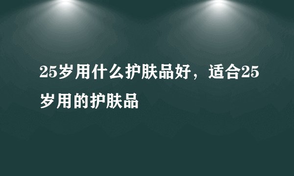 25岁用什么护肤品好，适合25岁用的护肤品