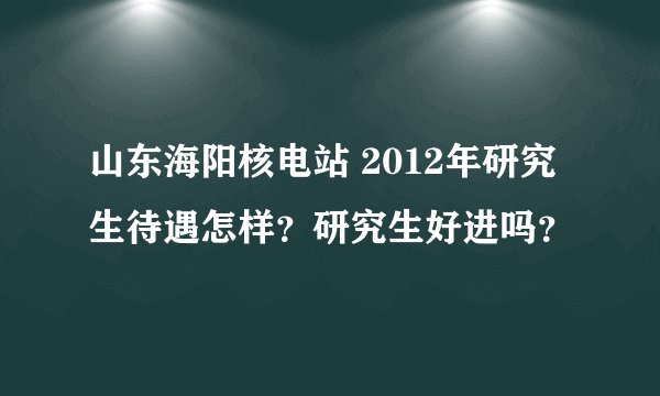 山东海阳核电站 2012年研究生待遇怎样？研究生好进吗？