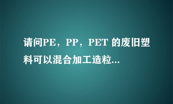 请问PE，PP，PET 的废旧塑料可以混合加工造粒吗？加工的过程要加入什么化工原料吗？用什么造粒机最好？