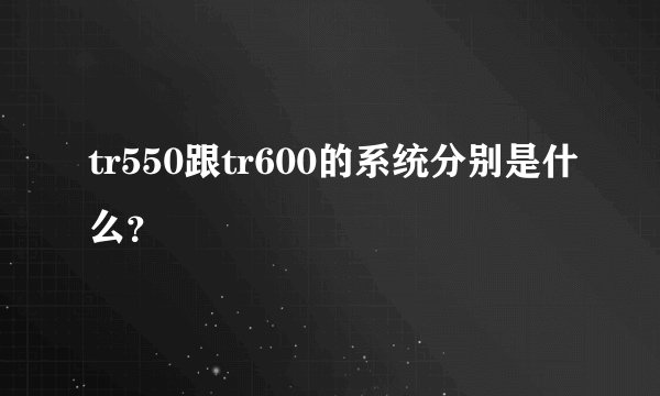 tr550跟tr600的系统分别是什么?
