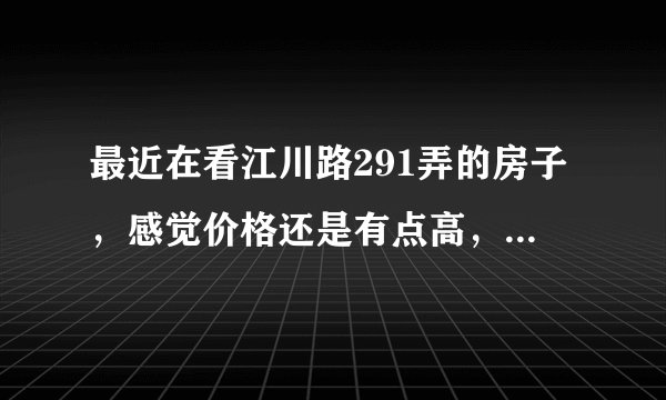最近在看江川路291弄的房子,感觉价格还是有点高,这个小区之前价格如何?大概多少钱?