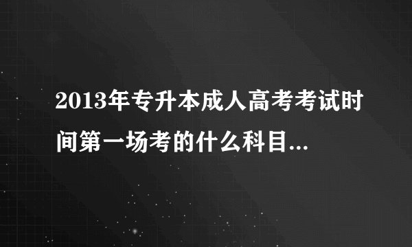 2013年专升本成人高考考试时间第一场考的什么科目啊？第二场呢？