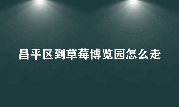 昌平区到草莓博览园怎么走