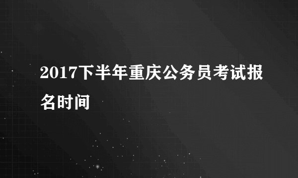 2017下半年重庆公务员考试报名时间