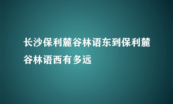 长沙保利麓谷林语东到保利麓谷林语西有多远