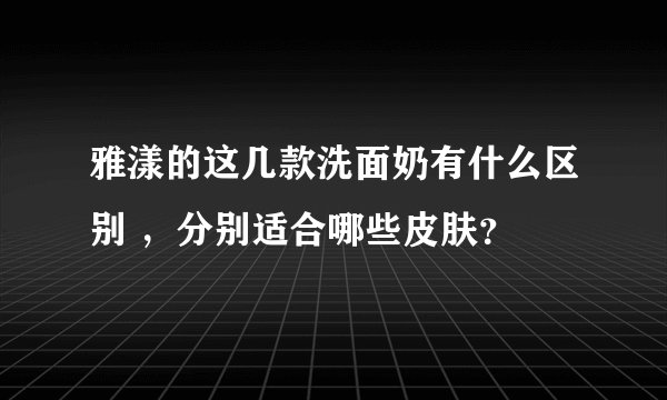 雅漾的这几款洗面奶有什么区别 ,分别适合哪些皮肤?