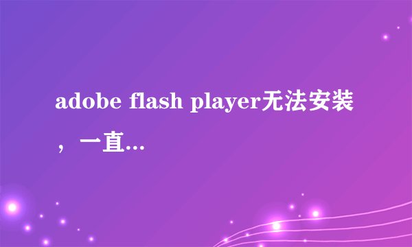 adobe flash player无法安装，一直提示不是最新版本