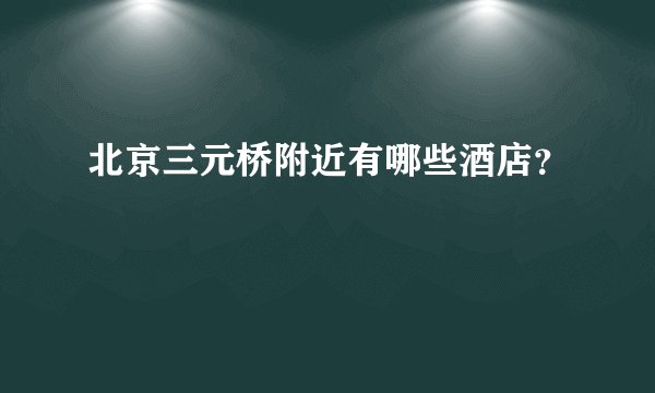 北京三元桥附近有哪些酒店？