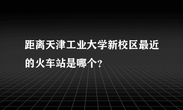 距离天津工业大学新校区最近的火车站是哪个?