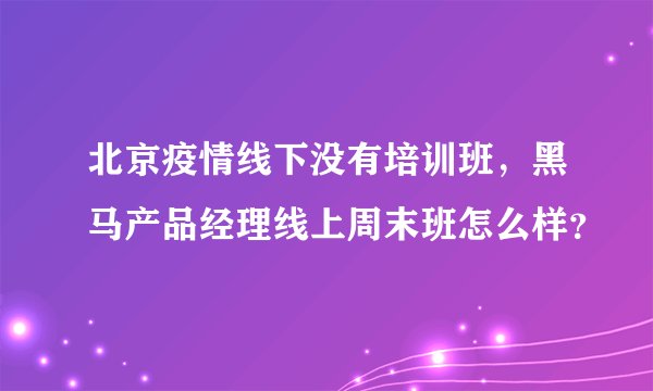 北京疫情线下没有培训班,黑马产品经理线上周末班怎么样?