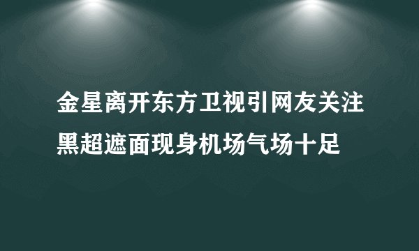 金星离开东方卫视引网友关注黑超遮面现身机场气场十足