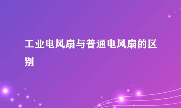 工业电风扇与普通电风扇的区别