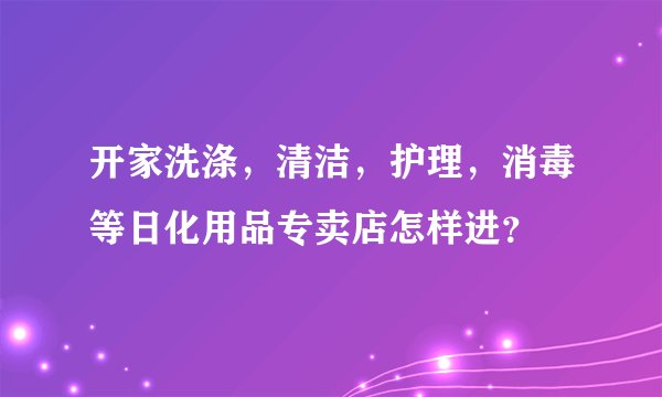 开家洗涤，清洁，护理，消毒等日化用品专卖店怎样进？